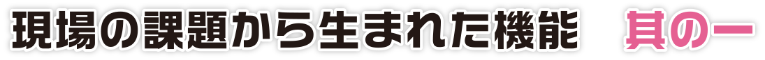 現場の課題から生まれた機能　其の一