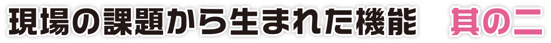 現場の課題から生まれた機能　其の二