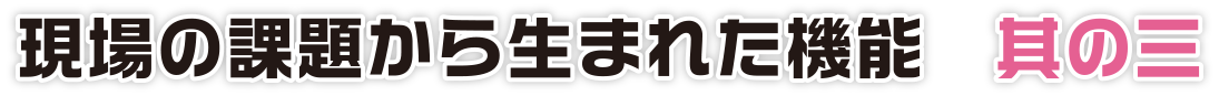 現場の課題から生まれた機能　其の三