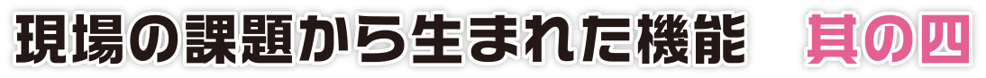 現場の課題から生まれた機能　其の四