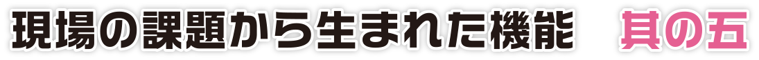 現場の課題から生まれた機能　其の五