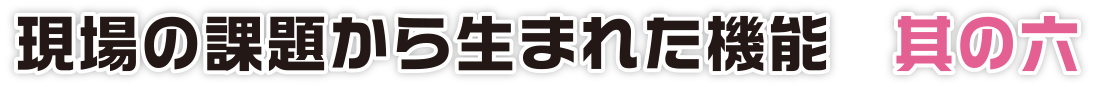 現場の課題から生まれた機能　其の六