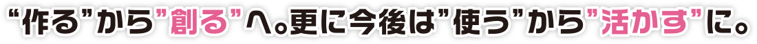 “作る”から”創る”へ。更に今後は”使う”から”活かす”に。