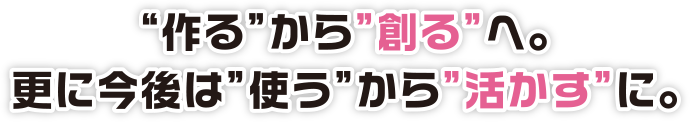 “作る”から”創る”へ。更に今後は”使う”から”活かす”に。